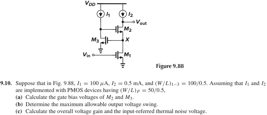 9.10. Suppose that in Fig. 9.88, I1 = 100 μA, I2 = 0.5 mA, and (W/L)1−3 = 100 /0.5. Assuming that I1 and I2 are implemented with PMOS devices having (W/L)P = 50 /0.5, (a) Calculate the gate bias voltages of M2 and M3. (b) Determine the maximum allowable output voltage swing. (c) Calculate the overall voltage gain and the input-referred thermal noise voltage.