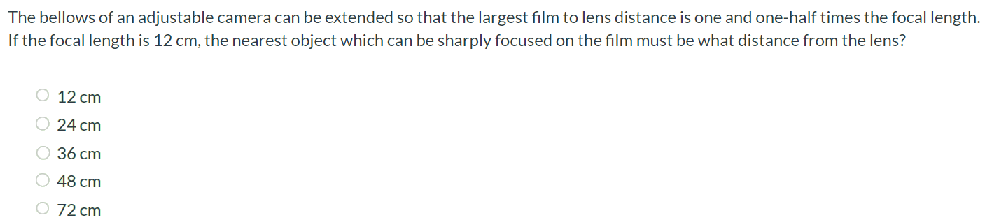 The bellows of an adjustable camera can be extended so that the largest film to lens distance is one and one-half times the focal length. If the focal length is 12 cm, the nearest object which can be sharply focused on the film must be what distance from the lens? 12 cm 24 cm 36 cm 48 cm 72 cm