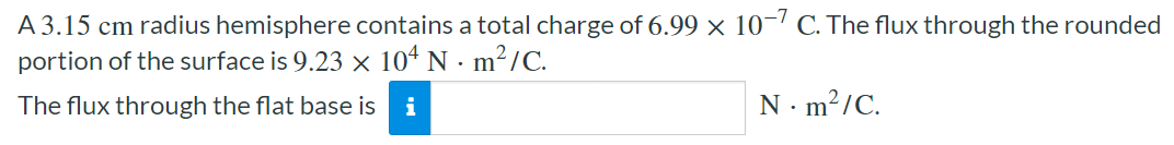 A 3.15 cm radius hemisphere contains a total charge of 6.99×10−7 C. The flux through the rounded portion of the surface is 9.23×104 N⋅m2/C. The flux through the flat base is N⋅m2/C. 