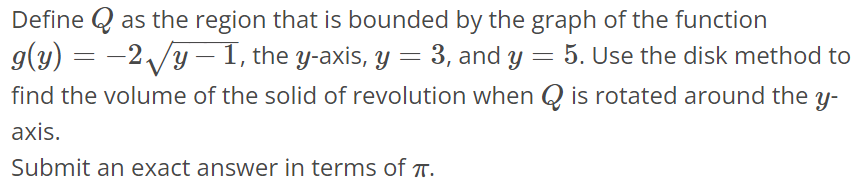 Define Q as the region that is bounded by the graph of the function g(y) = -2√y - 1, the y-axis, y = 3, and y = 5. Use the disk method to find the volume of the solid of revolution when Q is rotated around the y axis. Submit an exact answer in terms of π.