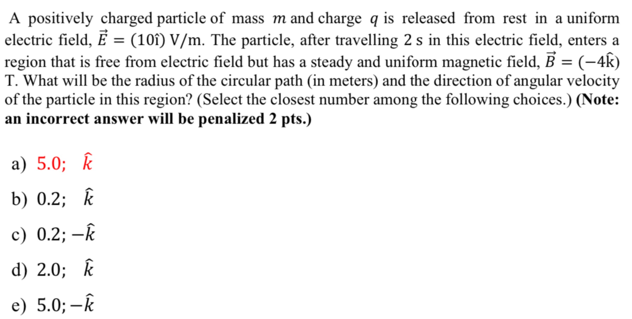 A positively charged particle of mass m and charge q is released from rest in a uniform electric field, E→ = (10i^) V/m. The particle, after travelling 2 s in this electric field, enters a region that is free from electric field but has a steady and uniform magnetic field, B→ = (−4k^) T. What will be the radius of the circular path (in meters) and the direction of angular velocity of the particle in this region? (Select the closest number among the following choices.) (Note: an incorrect answer will be penalized 2 pts.) a) 5.0; k^ b) 0.2; k^ c) 0.2; −k^ d) 2.0; k^ e) 5.0; −k^