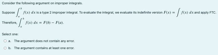 Consider the following argument on improper integrals. Suppose ∫ b a f(x)dx is a type 2 improper integral. To evaluate the integral, we evaluate its indefinite version F(x) = ∫ f(x)dx and apply FTC. Therefore, ∫ b a f(x)dx = F(b) - F(a). Select one: a. The argument does not contain any error. b. The argument contains at least one error.