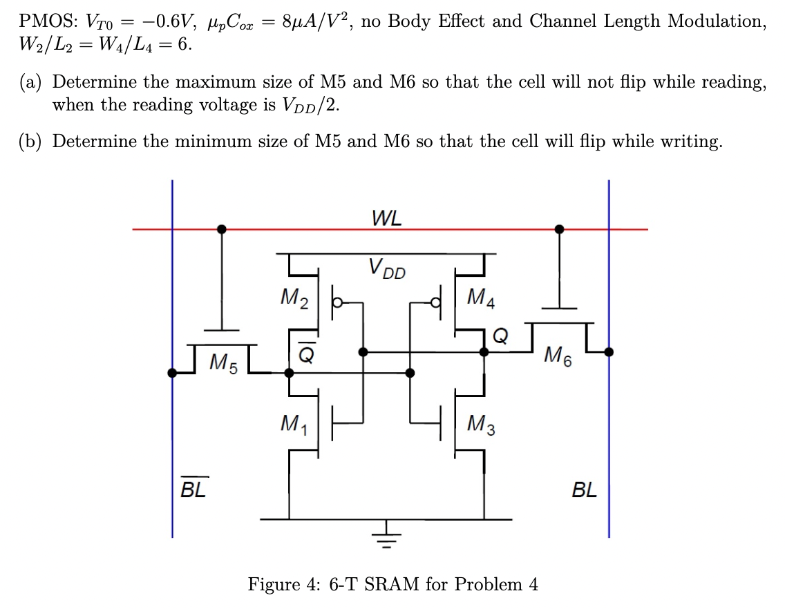 PMOS: VT0 = −0.6 V, μpCox = 8 μA/V2, no Body Effect and Channel Length Modulation, W2/L2 = W4/L4 = 6. (a) Determine the maximum size of M5 and M6 so that the cell will not flip while reading, when the reading voltage is VDD/2. (b) Determine the minimum size of M5 and M6 so that the cell will flip while writing. Figure 4: 6-T SRAM for Problem 4