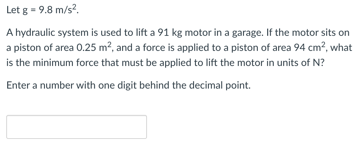 Let g = 9.8 m/s2. A hydraulic system is used to lift a 91 kg motor in a garage. If the motor sits on a piston of area 0.25 m2, and a force is applied to a piston of area 94 cm2, what is the minimum force that must be applied to lift the motor in units of N? Enter a number with one digit behind the decimal point.