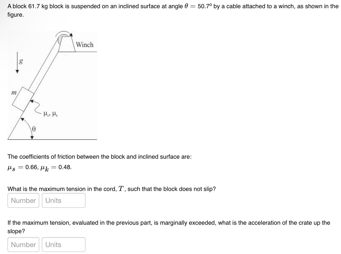 A block 61.7 kg block is suspended on an inclined surface at angle θ = 50.7∘ by a cable attached to a winch, as shown in the figure. The coefficients of friction between the block and inclined surface are: μs = 0.66, μk = 0.48 What is the maximum tension in the cord, T, such that the block does not slip? If the maximum tension, evaluated in the previous part, is marginally exceeded, what is the acceleration of the crate up the slope? Number Units