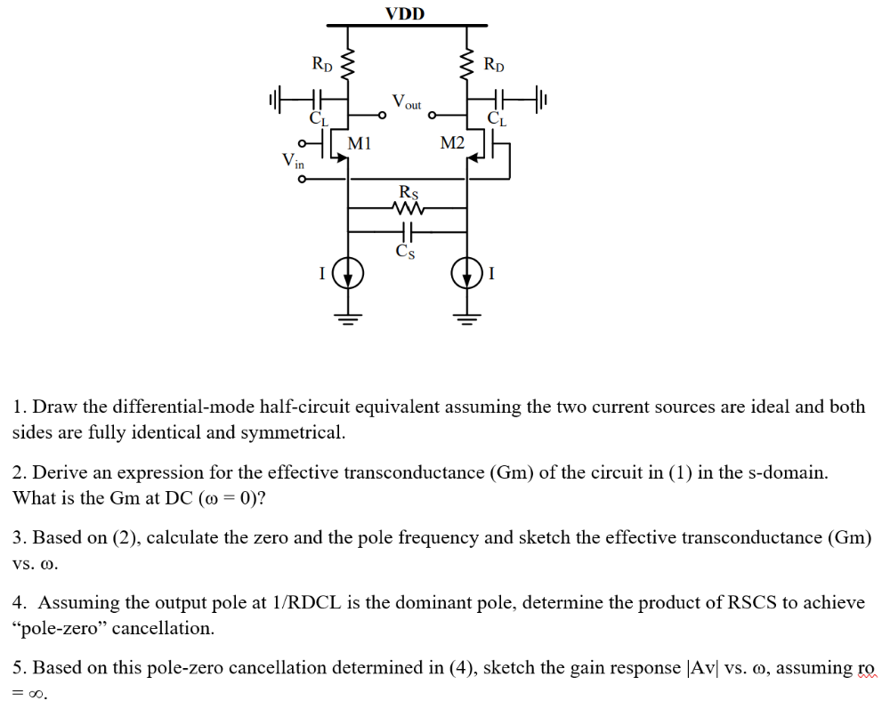 Draw the differential-mode half-circuit equivalent assuming the two current sources are ideal and both sides are fully identical and symmetrical. Derive an expression for the effective transconductance (Gm) of the circuit in (1) in the s-domain. What is the Gm at DC (ω = 0) ? Based on (2), calculate the zero and the pole frequency and sketch the effective transconductance (Gm) vs. ω. Assuming the output pole at 1 /RDCL is the dominant pole, determine the product of RSCS to achieve "pole-zero" cancellation. Based on this pole-zero cancellation determined in (4), sketch the gain response |Av| vs. ω, assuming ro = ∞.