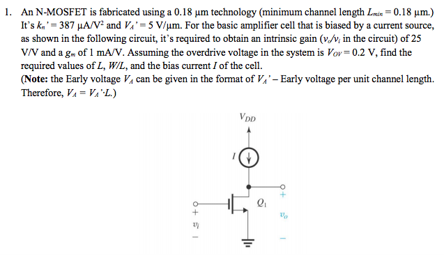 An N-MOSFET is fabricated using a 0.18 μm technology (minimum channel length Lmin = 0.18 μm.) It's kn′ = 387 μA/V2 and VA′ = 5 V/μm. For the basic amplifier cell that is biased by a current source, as shown in the following circuit, it's required to obtain an intrinsic gain ( vd/vi in the circuit) of 25 V/V and a gm of 1 mA/V. Assuming the overdrive voltage in the system is VoV = 0.2 V, find the required values of L, W/L, and the bias current I of the cell. (Note: the Early voltage VA can be given in the format of VA′ - Early voltage per unit channel length. Therefore, VA = VA′⋅L.) 