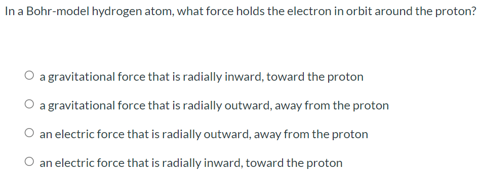 In a Bohr-model hydrogen atom, what force holds the electron in orbit around the proton? a gravitational force that is radially inward, toward the proton a gravitational force that is radially outward, away from the proton an electric force that is radially outward, away from the proton an electric force that is radially inward, toward the proton