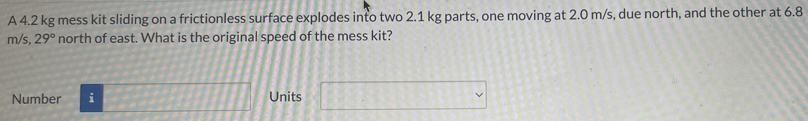 A 4.2 kg mess kit sliding on a frictionless surface explodes into two 2.1 kg parts, one moving at 2.0 m/s, due north, and the other at 6.8 m/s, 29∘ north of east. What is the original speed of the mess kit? Number Units