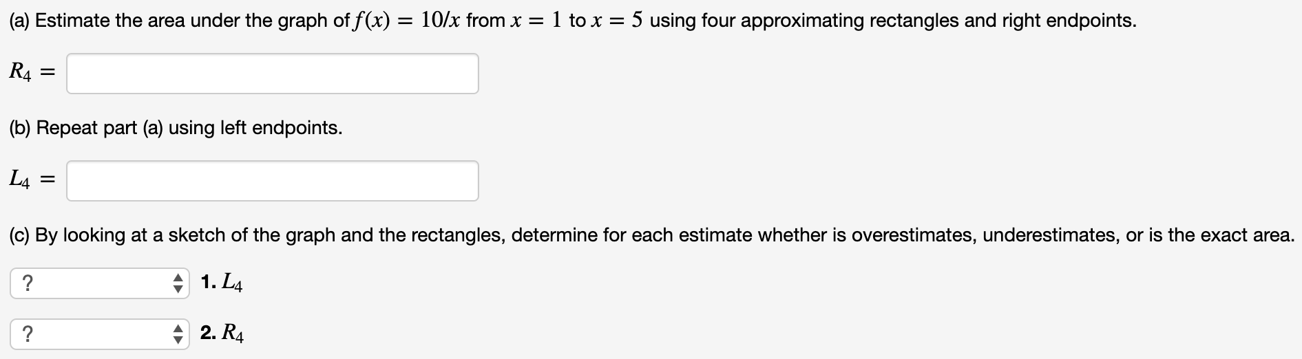 (a) Estimate the area under the graph of f(x) = 10/x from x = 1 to x = 5 using four approximating rectangles and right endpoints. R4 = (b) Repeat part (a) using left endpoints. L4 = (c) By looking at a sketch of the graph and the rectangles, determine for each estimate whether is overestimates, underestimates, or is the exact area. 1. L4 2. R4