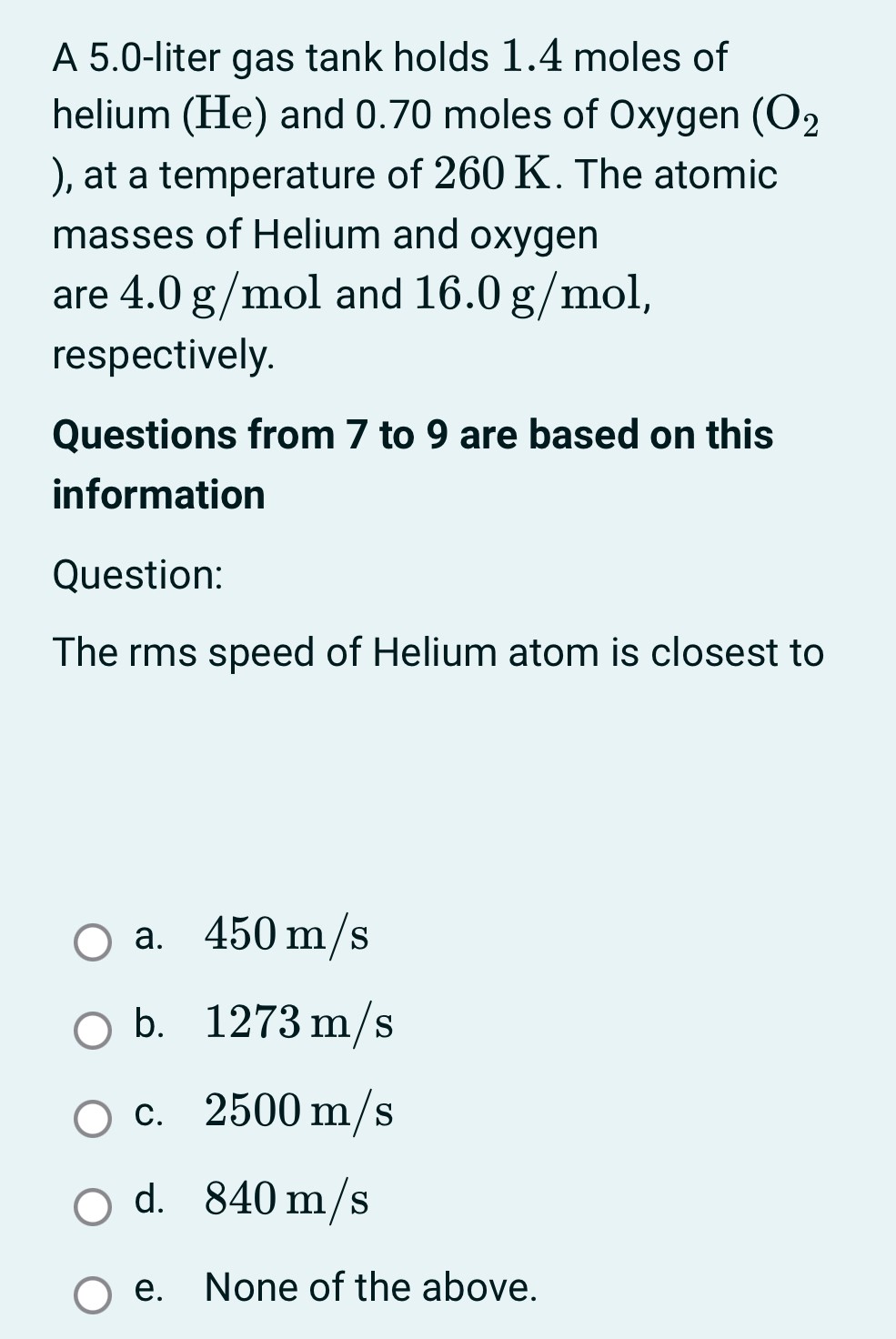 A 5.0-liter gas tank holds 1.4 moles of helium (He) and 0.70 moles of 0 xygen (O2), at a temperature of 260 K. The atomic masses of Helium and oxygen are 4.0 g/mol and 16.0 g/mol, respectively. Questions from 7 to 9 are based on this information Question: The rms speed of Helium atom is closest to a. 450 m/s b. 1273 m/s c. 2500 m/s d. 840 m/s e. None of the above.