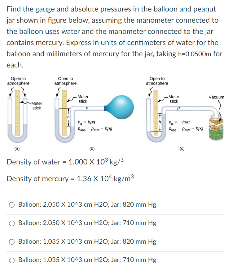 Find the gauge and absolute pressures in the balloon and peanut jar shown in figure below, assuming the manometer connected to the balloon uses water and the manometer connected to the jar contains mercury. Express in units of centimeters of water for the balloon and millimeters of mercury for the jar, taking h = 0. 0500 m for each. (a) (b) (c)Density of water = 1. 000×103 kg/3 Density of mercury = 1. 36×104 kg/m3 Balloon: 2. 050 X 10^3 cm H2O; Jar: 820 mm Hg Balloon: 2. 050×10^3cm H2O; Jar: 710mmHg Balloon: 1. 035 X 10^3 cm H2O; Jar: 820 mm Hg Balloon: 1. 035×10∧3cmH2O; Jar: 710mmHg