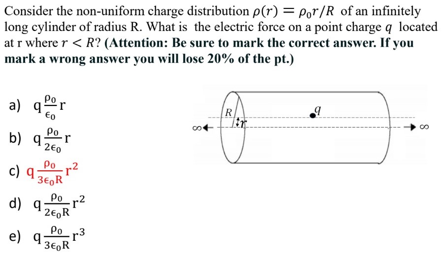 Consider the non-uniform charge distribution ρ(r) = ρ0r/R of an infinitely long cylinder of radius R . What is the electric force on a point charge q located at r where r < R? (Attention: Be sure to mark the correct answer. If you mark a wrong answer you will lose 20% of the pt.) a) qρ0ϵ0 r b) qρ02ϵ0 r c) qρ03ϵ0 Rr2 d) qρ02ϵ0 Rr2 e) qρ03ϵ0 Rr3