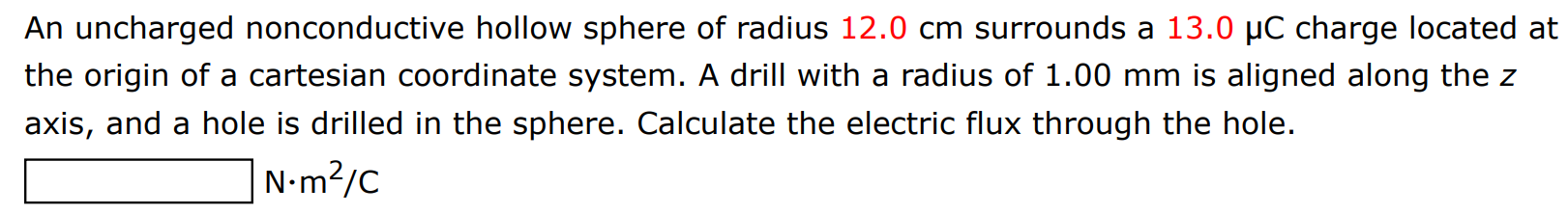 An uncharged nonconductive hollow sphere of radius 12.0 cm surrounds a 13.0 μC charge located at the origin of a cartesian coordinate system. A drill with a radius of 1.00 mm is aligned along the z axis, and a hole is drilled in the sphere. Calculate the electric flux through the hole. N⋅m2/C 