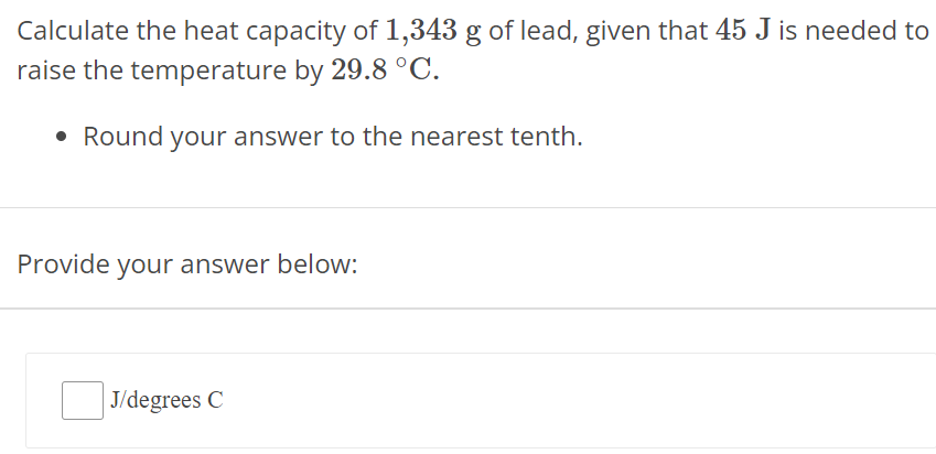 Calculate the heat capacity of 1,343 g of lead, given that 45 J is needed to raise the temperature by 29.8∘C. Round your answer to the nearest tenth. Provide your answer below: J/ degrees C 