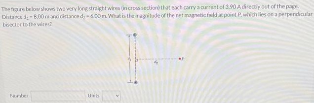 The figure below shows two very long straight wires (in cross section) that each carry a current of 3.90 A directly out of the page. Distance d1 = 8.00 mand distance d2 = 6.00 m. What is the magnitude of the net magnetic field at point P, which lies on a perpendicular bisector to the wires? Number Units