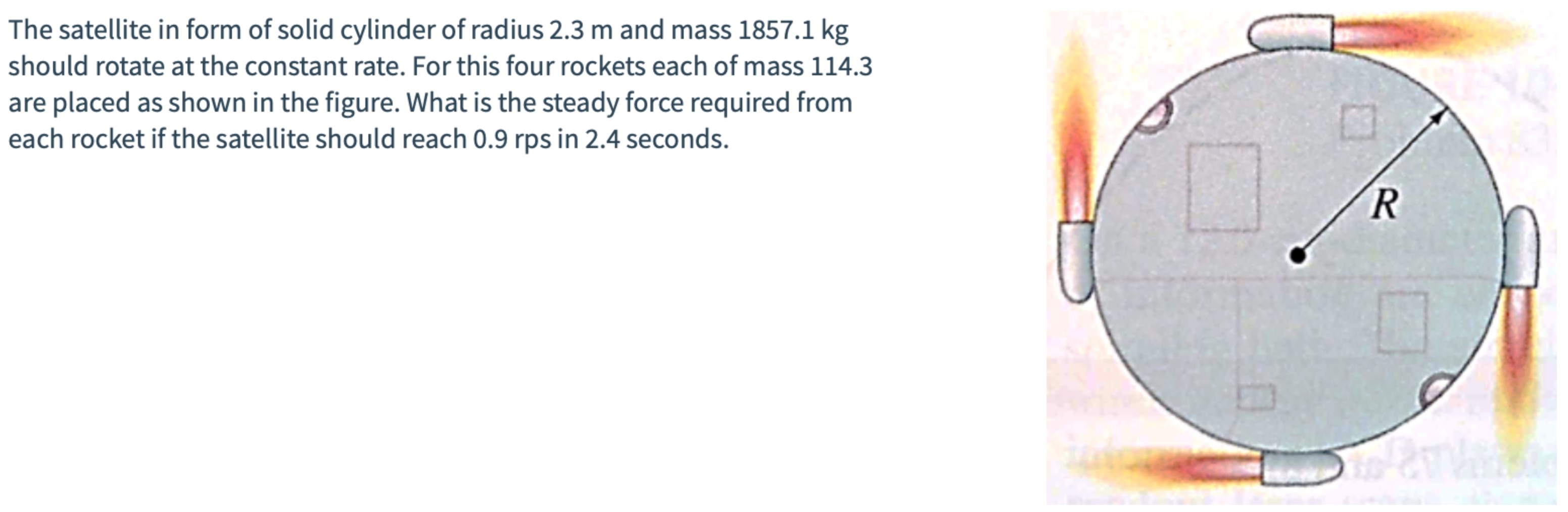 The satellite in form of solid cylinder of radius 2.3 m and mass 1857.1 kg should rotate at the constant rate. For this four rockets each of mass 114.3 are placed as shown in the figure. What is the steady force required from each rocket if the satellite should reach 0.9 rps in 2.4 seconds.