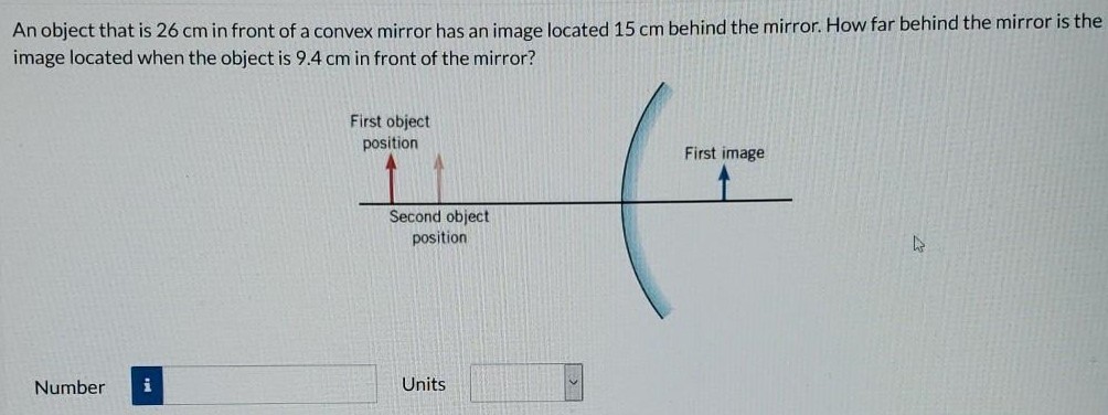 An object that is 26 cm in front of a convex mirror has an image located 15 cm behind the mirror. How far behind the mirror is the image located when the object is 9.4 cm in front of the mirror? First object position Number Units