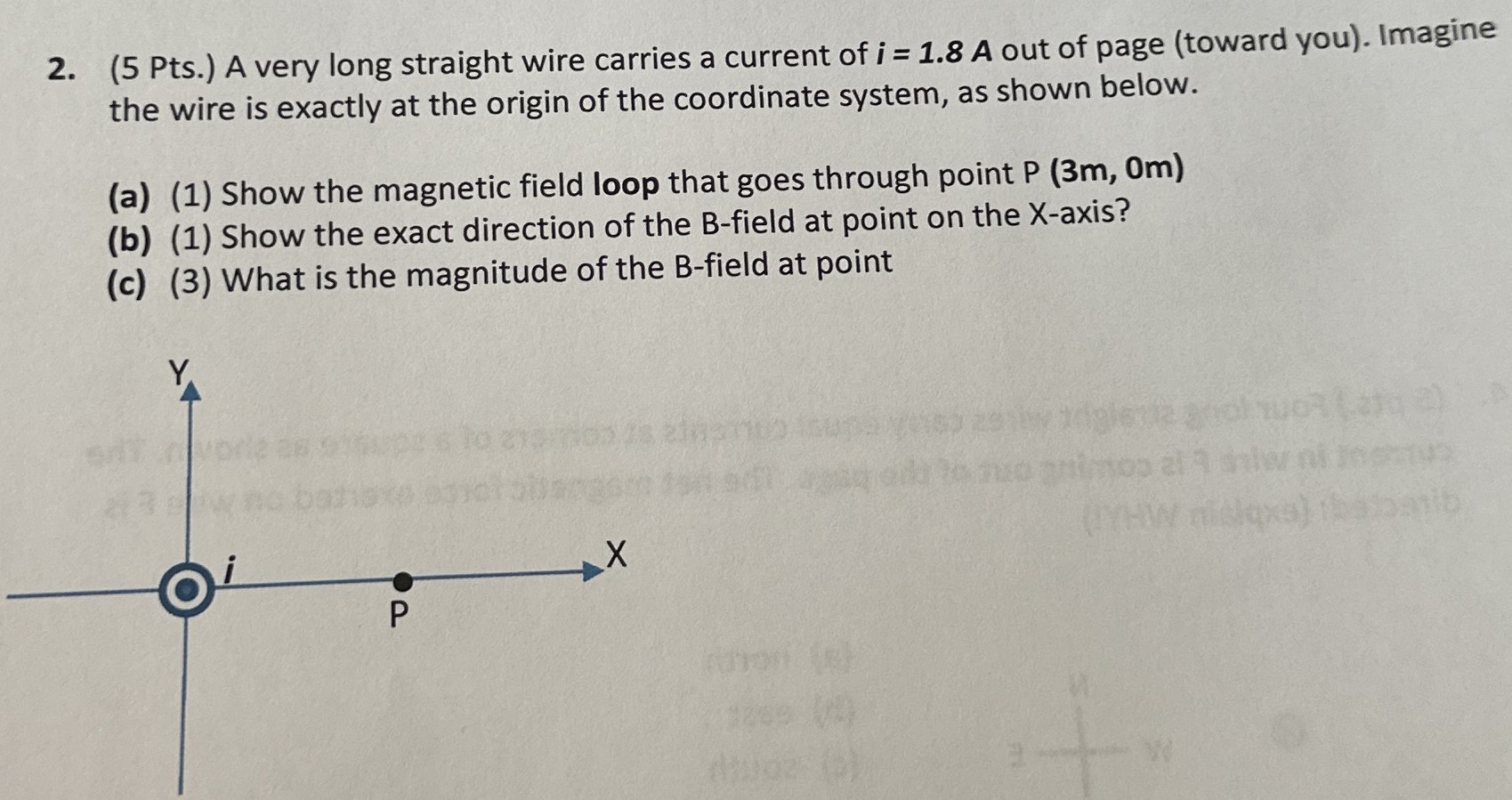 2. (5 Pts.) A very long straight wire carries a current of i = 1.8 A out of page (toward you). Imagine the wire is exactly at the origin of the coordinate system, as shown below. (a) (1) Show the magnetic field loop that goes through point P(3 m, 0 m) (b) (1) Show the exact direction of the B-field at point on the X-axis? (c) (3) What is the magnitude of the B-field at point