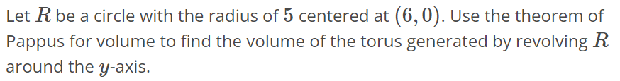 Let R be a circle with the radius of 5 centered at (6, 0). Use the theorem of Pappus for volume to find the volume of the torus generated by revolving R around the y-axis.