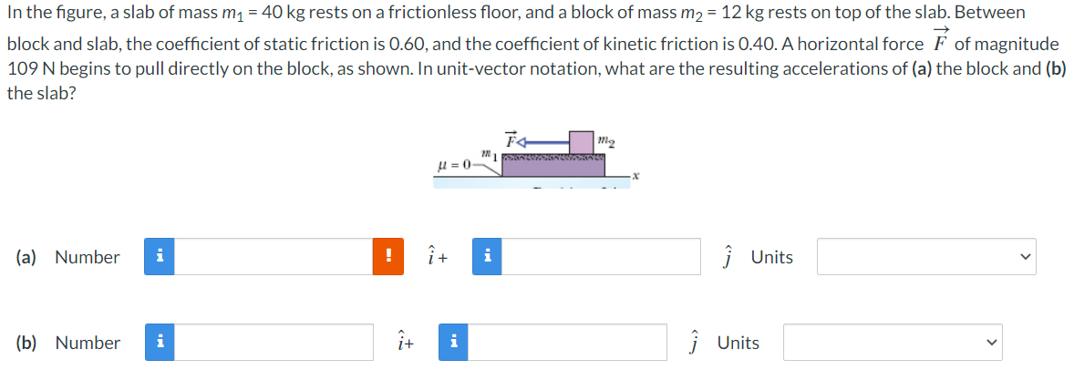 In the figure, a slab of mass m1 = 40 kg rests on a frictionless floor, and a block of mass m2 = 12 kg rests on top of the slab. Between block and slab, the coefficient of static friction is 0.60, and the coefficient of kinetic friction is 0.40. A horizontal force F→ of magnitude 109 N begins to pull directly on the block, as shown. In unit-vector notation, what are the resulting accelerations of (a) the block and (b) the slab? (a) Number i^ + j^ Units (b) Number i^ + j^ Units