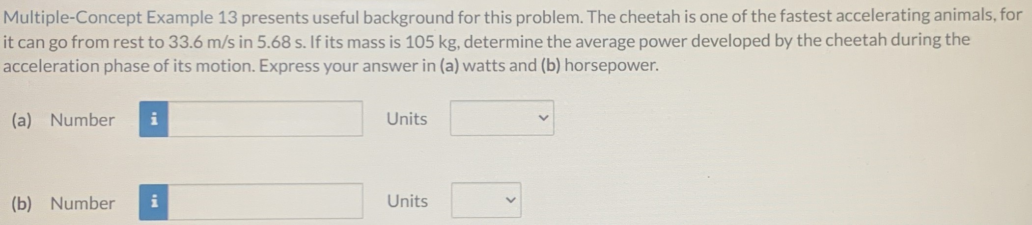 Multiple-Concept Example 13 presents useful background for this problem. The cheetah is one of the fastest accelerating animals, for it can go from rest to 33.6 m/s in 5.68 s. If its mass is 105 kg, determine the average power developed by the cheetah during the acceleration phase of its motion. Express your answer in (a) watts and (b) horsepower. (a) Number Units (b) Number Units