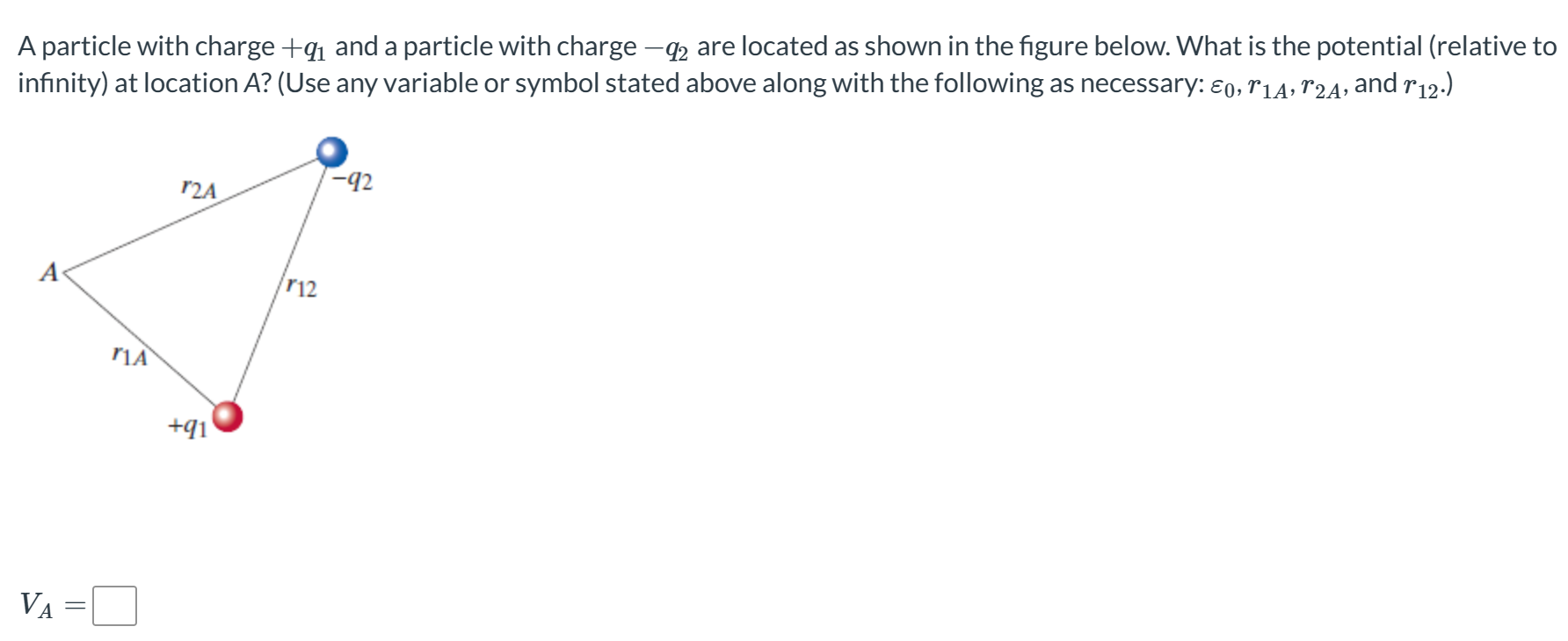 A particle with charge +q1 and a particle with charge −q2 are located as shown in the figure below. What is the potential (relative to infinity) at location A ? (Use any variable or symbol stated above along with the following as necessary: ε0, r1A, r2A, and r12.) VA =