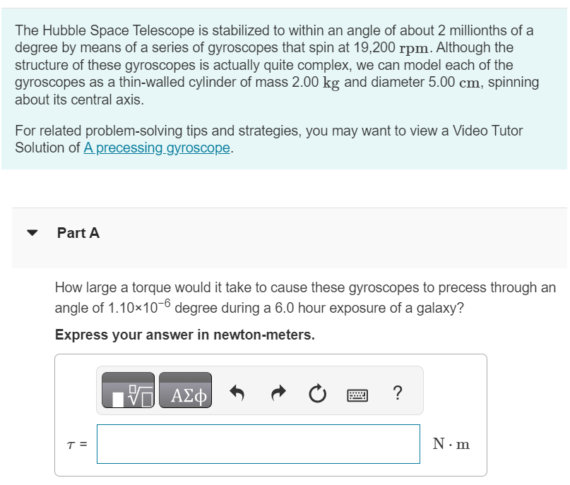 The Hubble Space Telescope is stabilized to within an angle of about 2 millionths of a degree by means of a series of gyroscopes that spin at 19, 200 rpm. Although the structure of these gyroscopes is actually quite complex, we can model each of the gyroscopes as a thin-walled cylinder of mass 2.00 kg and diameter 5.00 cm, spinning about its central axis. For related problem-solving tips and strategies, you may want to view a Video Tutor Solution of A precessing gyroscope. Part A How large a torque would it take to cause these gyroscopes to precess through an angle of 1.10×10−6 degree during a 6.0 hour exposure of a galaxy? Express your answer in newton-meters. 