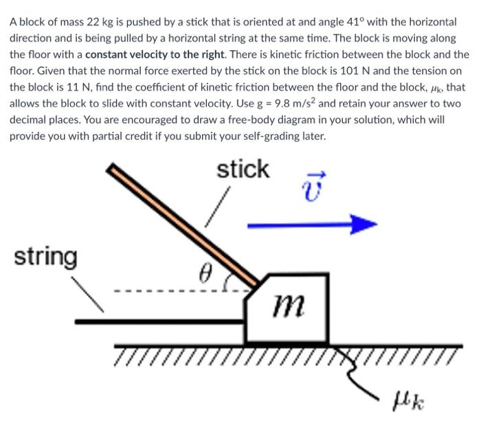 A block of mass 22 kg is pushed by a stick that is oriented at and angle 41∘ with the horizontal direction and is being pulled by a horizontal string at the same time. The block is moving along the floor with a constant velocity to the right. There is kinetic friction between the block and the floor. Given that the normal force exerted by the stick on the block is 101 N and the tension on the block is 11 N, find the coefficient of kinetic friction between the floor and the block, μk, that allows the block to slide with constant velocity. Use g = 9.8 m/s2 and retain your answer to two decimal places. You are encouraged to draw a free-body diagram in your solution, which will provide you with partial credit if you submit your self-grading later.