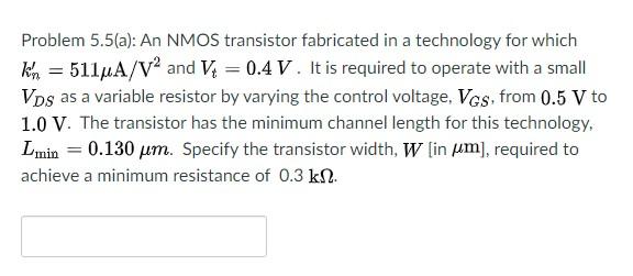 Problem 5.5(a): An NMOS transistor fabricated in a technology for which kn′ = 511 μA/V2 and Vt = 0.4 V. It is required to operate with a small VDS as a variable resistor by varying the control voltage, VGS, from 0.5 V to 1.0 V. The transistor has the minimum channel length for this technology, Lmin = 0.130 μm. Specify the transistor width, W[ in μm], required to achieve a minimum resistance of 0.3 kΩ. 