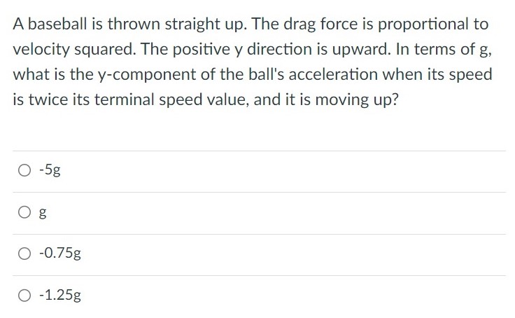 A baseball is thrown straight up. The drag force is proportional to velocity squared. The positive y direction is upward. In terms of g, what is the y-component of the ball's acceleration when its speed is twice its terminal speed value, and it is moving up? −5g g −0.75g −1.25g