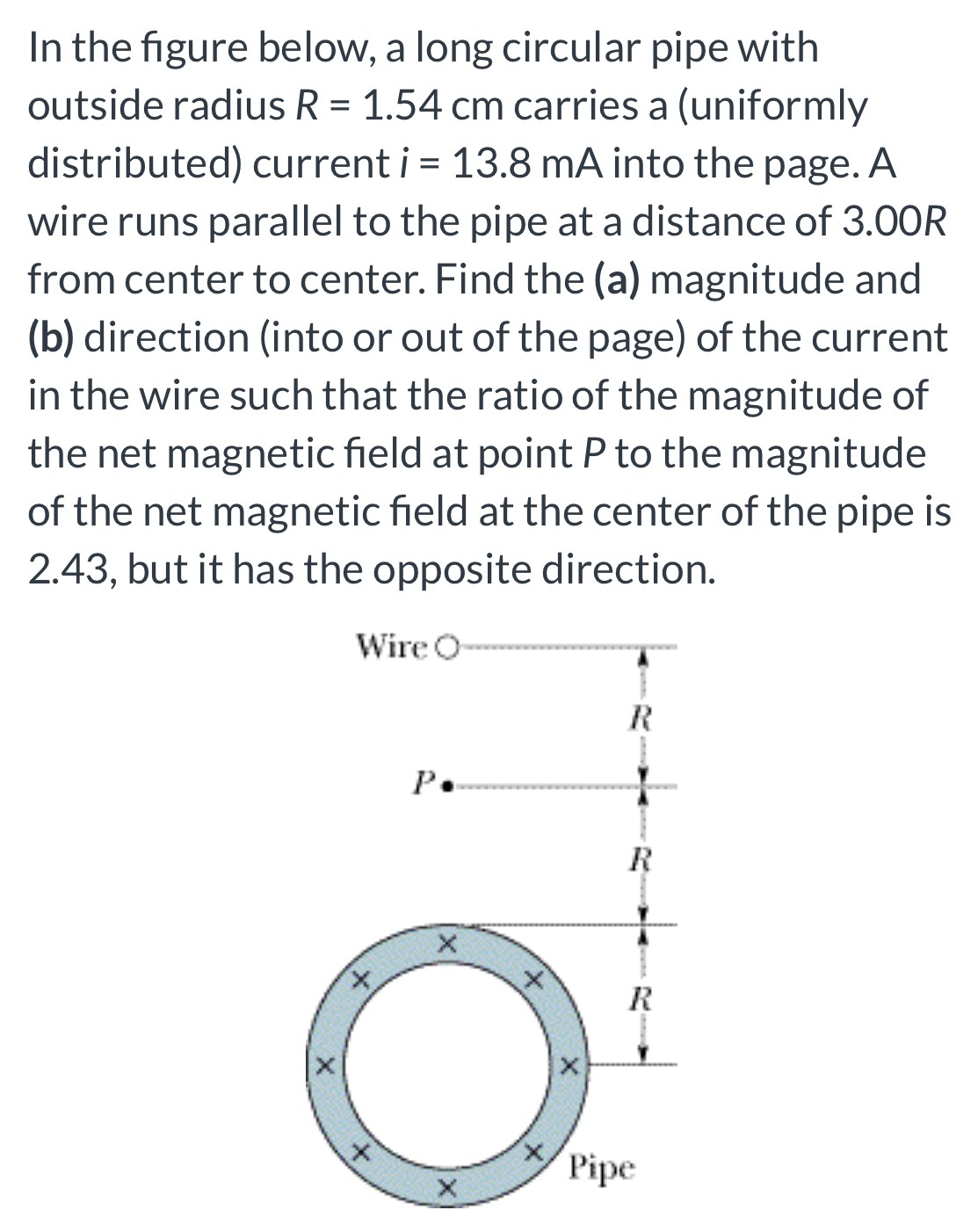 In the figure below, a long circular pipe with outside radius R = 1.54 cm carries a (uniformly distributed) current i = 13.8 mA into the page. A wire runs parallel to the pipe at a distance of 3.00 R from center to center. Find the (a) magnitude and (b) direction (into or out of the page) of the current in the wire such that the ratio of the magnitude of the net magnetic field at point P to the magnitude of the net magnetic field at the center of the pipe is 2.43, but it has the opposite direction.