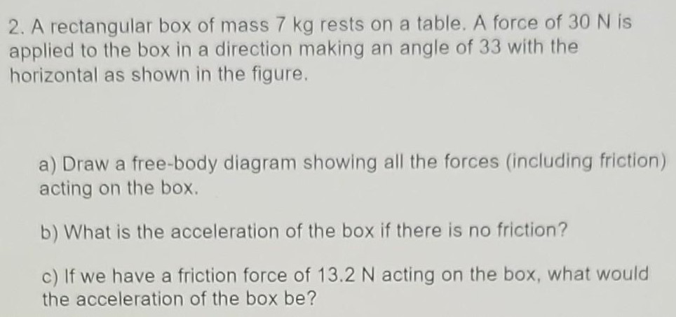 A rectangular box of mass 7 kg rests on a table. A force of 30 N is applied to the box in a direction making an angle of 33 with the horizontal as shown in the figure. a) Draw a free-body diagram showing all the forces (including friction) acting on the box. b) What is the acceleration of the box if there is no friction? c) If we have a friction force of 13.2 N acting on the box, what would the acceleration of the box be?