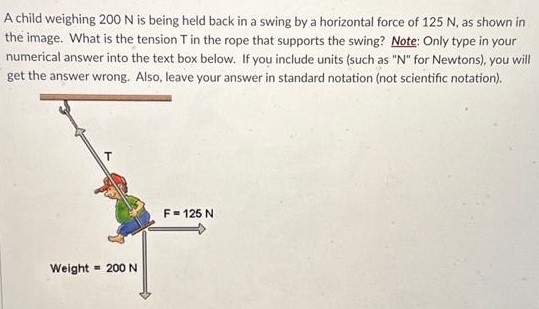 A child weighing 200 N is being held back in a swing by a horizontal force of 125 N, as shown in the image. What is the tension T in the rope that supports the swing? Note: Only type in your numerical answer into the text box below. If you include units (such as "N" for Newtons), you will get the answer wrong. Also, leave your answer in standard notation (not scientific notation). 