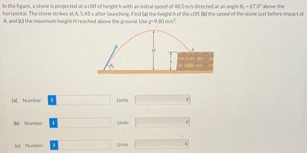 In the figure, a stone is projected at a cliff of height h with an initial speed of 48.0 m/s directed at an angle θ0 = 67.0∘ above the horizontal. The stone strikes at A, 5.45 s after launching. Find (a) the height h of the cliff, (b) the speed of the stone just before impact at A, and (c) the maximum height H reached above the ground. Use 8 = 9.80 m/s2. (a) Number Units (b) Number Units (c) Number Units