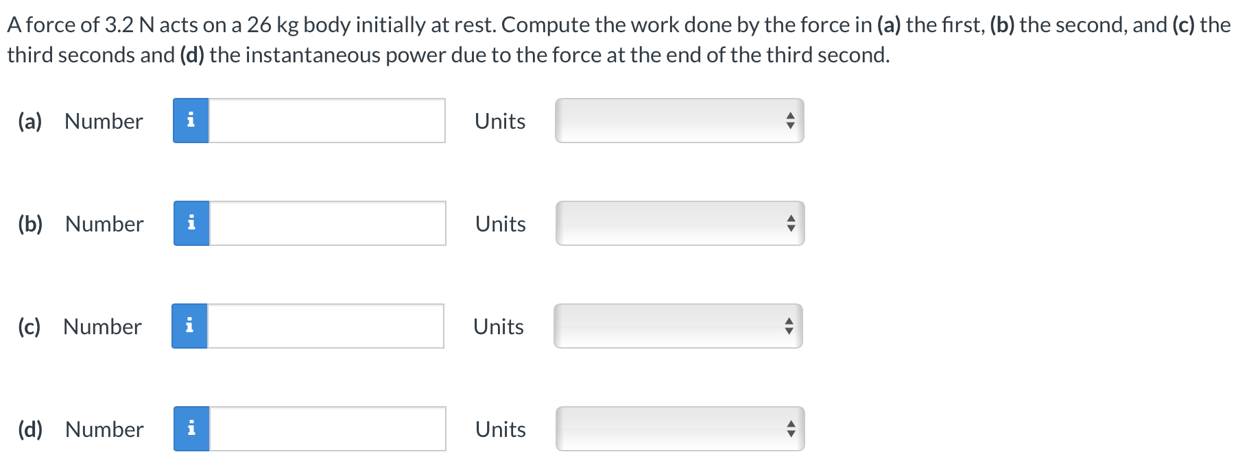 A force of 3.2 N acts on a 26 kg body initially at rest. Compute the work done by the force in (a) the first, (b) the second, and (c) the third seconds and (d) the instantaneous power due to the force at the end of the third second. (a) Number Units (b) Number Units (c) Number Units (d) Number Units