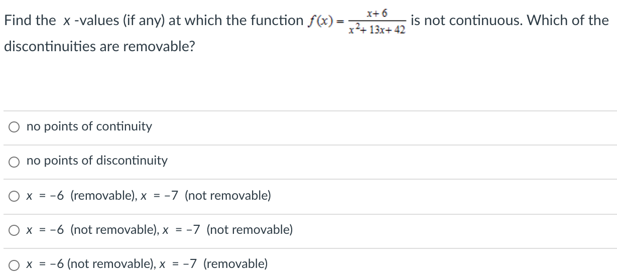 Find the x-values (if any) at which the function f(x) = x+6 x2+13x+42 is not continuous. Which of the discontinuities are removable? no points of continuity no points of discontinuity x = −6 (removable), x = −7 (not removable) x = −6 (not removable), x = −7 (not removable) x = −6 (not removable), x = −7 (removable)