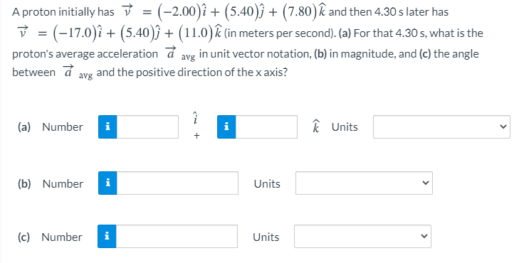 A proton initially has v→ = (−2.00)i^ + (5.40)j^ + (7.80)k^ and then 4.30 s later has v→ = (−17.0)i^ + (5.40)j^ + (11.0)k^ (in meters per second). (a) For that 4.30 s, what is the proton's average acceleration a→ avg in unit vector notation, (b) in magnitude, and (c) the angle between a→ avg and the positive direction of the x axis? (a) Number i^ k^ Units (b) Number Units (c) Number Units