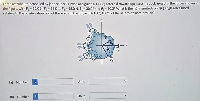 Three astronauts, propelled by jet backpacks, push and guide a 144 kg asteroid toward a processing dock, exerting the forces shown in the figure, with F1 = 32.0 N, F2 = 56.0 N, F3 = 45.0 N, θ1 = 30.0∘, and θ3 = 60.0∘. What is the (a) magnitude and (b) angle (measured relative to the positive direction of the x-axis in the range of (−180∘, 180∘) of the asteroid's acceleration? (a) Number Units (b) Number Units