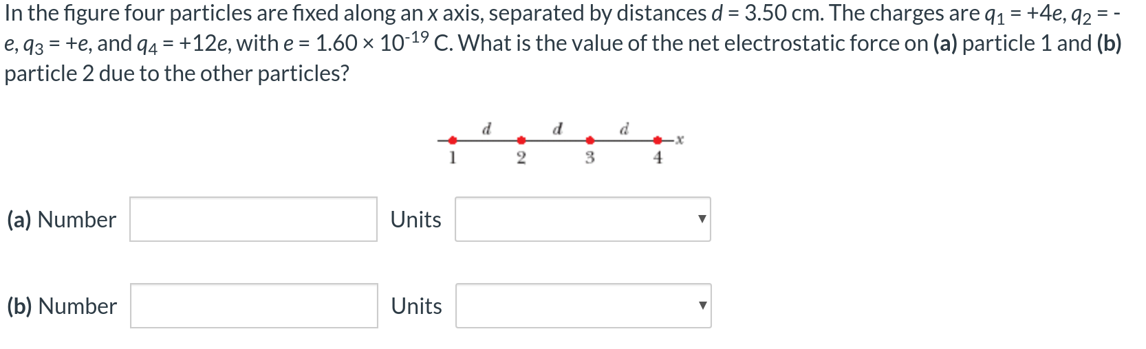 In the figure four particles are fixed along an x axis, separated by distances d = 3.50 cm. The charges are q1 = +4e, q2 = −e, q3 = +e, and q4 = +12e, with e = 1.60×10−19 C. What is the value of the net electrostatic force on (a) particle 1 and (b) particle 2 due to the other particles? (a) Number Units (b) Number Units