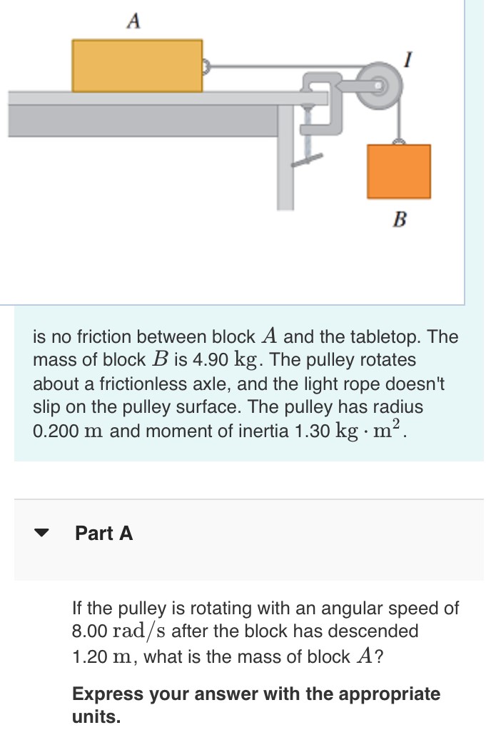 is no friction between block A and the tabletop. The mass of block B is 4.90 kg. The pulley rotates about a frictionless axle, and the light rope doesn't slip on the pulley surface. The pulley has radius 0.200 m and moment of inertia 1.30 kg⋅m2. Part A If the pulley is rotating with an angular speed of 8.00 rad/s after the block has descended 1.20 m, what is the mass of block A ? Express your answer with the appropriate units.