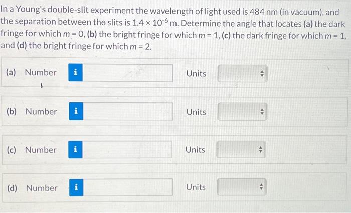 In a Young's double-slit experiment the wavelength of light used is 484 nm (in vacuum), and the separation between the slits is 1.4×10−6 m. Determine the angle that locates (a) the dark fringe for which m = 0, (b) the bright fringe for which m = 1, (c) the dark fringe for which m = 1, and (d) the bright fringe for which m = 2. (a) Number Units (b) Number Units (c) Number Units (d) Number Units