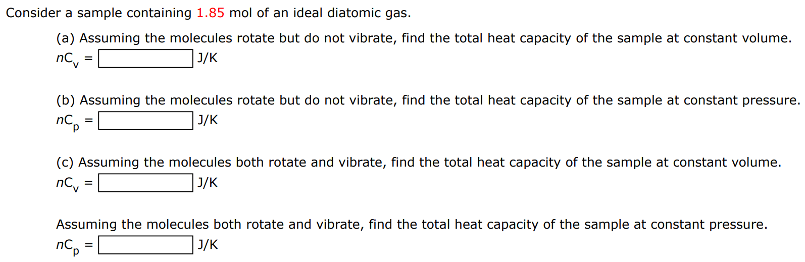 Consider a sample containing 1.85 mol of an ideal diatomic gas. (a) Assuming the molecules rotate but do not vibrate, find the total heat capacity of the sample at constant volume. nCv = J/K (b) Assuming the molecules rotate but do not vibrate, find the total heat capacity of the sample at constant pressure. nCp = J/K (c) Assuming the molecules both rotate and vibrate, find the total heat capacity of the sample at constant volume. nCv = J/K Assuming the molecules both rotate and vibrate, find the total heat capacity of the sample at constant pressure. nCp = J/K 