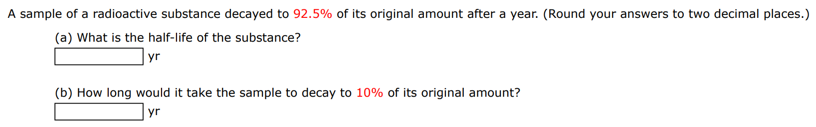 A sample of a radioactive substance decayed to 92.5% of its original amount after a year. (Round your answers to two decimal places.) (a) What is the half-life of the substance? yr (b) How long would it take the sample to decay to 10% of its original amount? yr