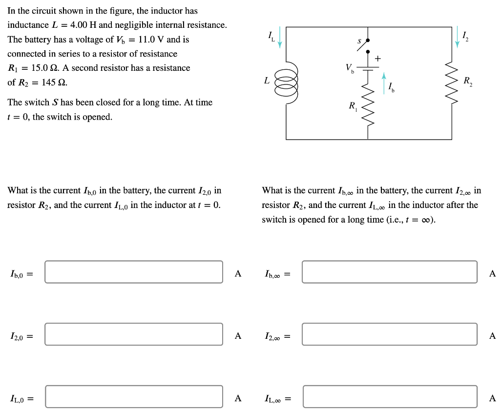 In the circuit shown in the figure, the inductor has inductance L = 4.00 H and negligible internal resistance. The battery has a voltage of Vb = 11.0 V and is connected in series to a resistor of resistance R1 = 15.0 Ω. A second resistor has a resistance of R2 = 145 Ω. The switch S has been closed for a long time. At time t = 0, the switch is opened. What is the current Ib,0 in the battery, the current I2,0 in resistor R2, and the current IL,0 in the inductor at t = 0. Ib,0 = A I2,0 = A I2,∞ = A Ib,∞ = A IL,∞ = A