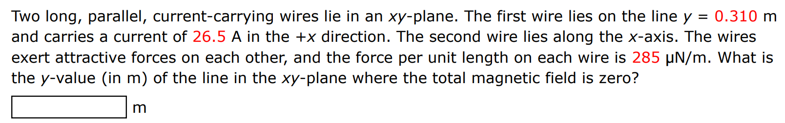 Two long, parallel, current-carrying wires lie in an xy-plane. The first wire lies on the line y = 0.310 m and carries a current of 26.5 A in the +x direction. The second wire lies along the x-axis. The wires exert attractive forces on each other, and the force per unit length on each wire is 285 μN/m. What is the y-value (in m ) of the line in the xy-plane where the total magnetic field is zero? m