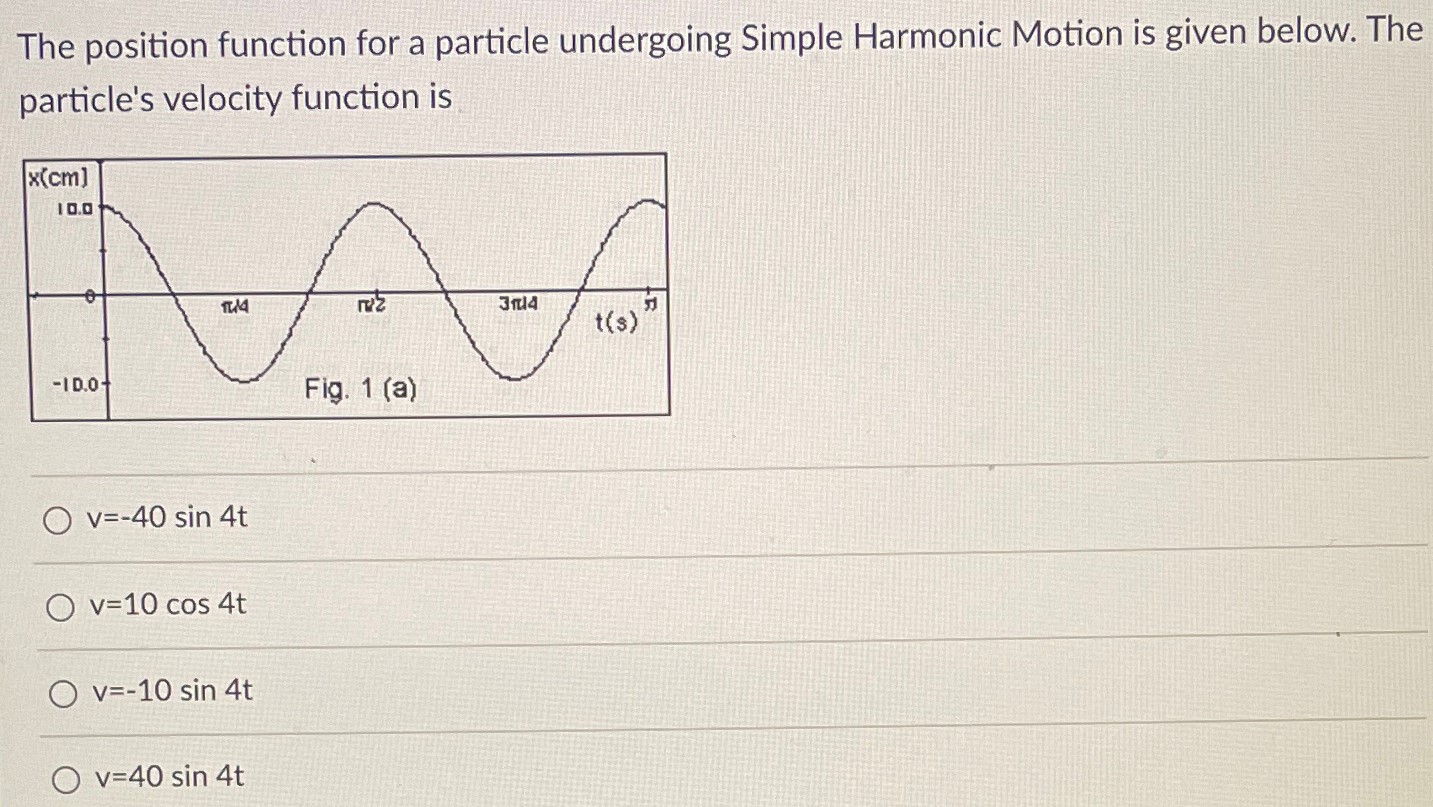 The position function for a particle undergoing Simple Harmonic Motion is given below. The particle's velocity function is v = −40 sin⁡4t v = 10 cos⁡4t v = −10 sin⁡4t v = 40 sin⁡4t