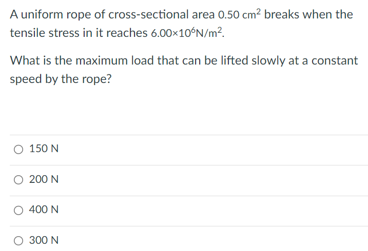 A uniform rope of cross-sectional area 0.50 cm2 breaks when the tensile stress in it reaches 6.00×10 6 N/m2. What is the maximum load that can be lifted slowly at a constant speed by the rope? 150 N 200 N 400 N 300 N