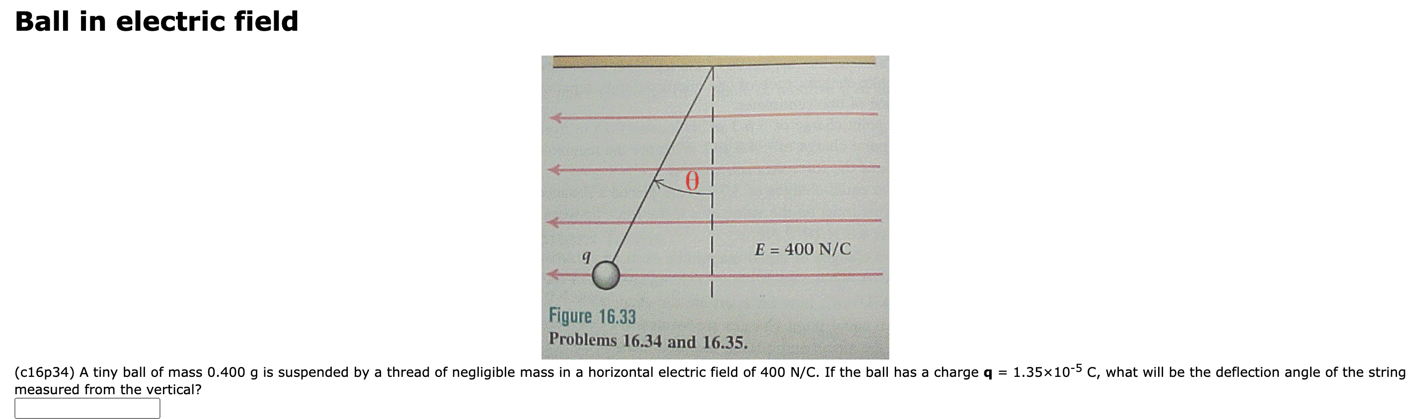 A tiny ball of mass 0.400 g is suspended by a thread of negligible mass in a horizontal electric field of 400 N/C. If the ball has a charge q = 1.35×10−5 C, what will be the deflection angle of the string measured from the vertical? Ball in electric field Figure 16.33 Problems 16.34 and 16.35. (c16p34)