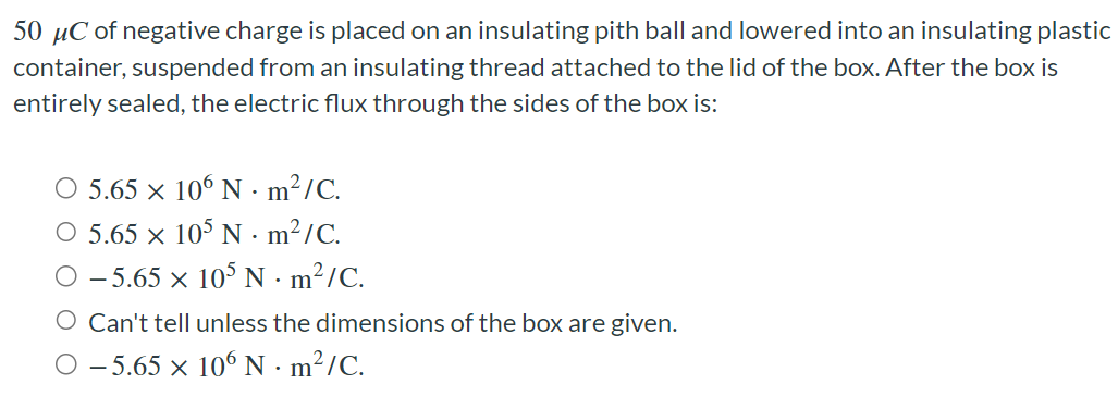 50 μC of negative charge is placed on an insulating pith ball and lowered into an insulating plastic container, suspended from an insulating thread attached to the lid of the box. After the box is entirely sealed, the electric flux through the sides of the box is: 5.65×106 N⋅m2/C. 5.65×105 N⋅m2/C. −5.65×105 N⋅m2/C. Can't tell unless the dimensions of the box are given. −5.65×106 N⋅m2/C